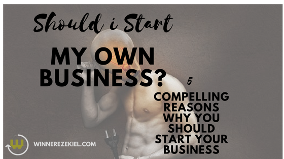 SHOULD I START MY BUSINESS? 5 COMPELLING REASONS WHY YOU SHOULD START YOUR BUSINESS